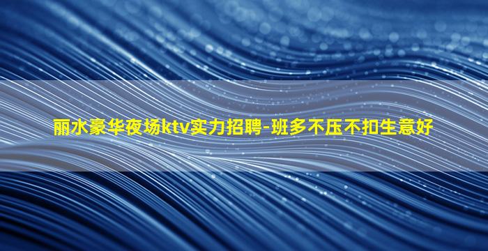 丽水豪华夜场ktv实力招聘-班多不压不扣生意好